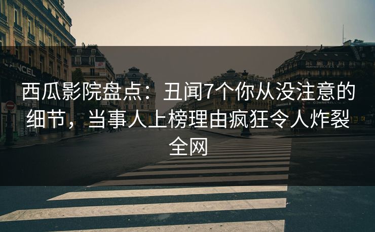 西瓜影院盘点：丑闻7个你从没注意的细节，当事人上榜理由疯狂令人炸裂全网