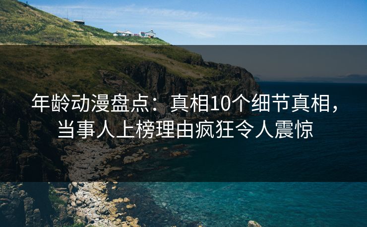 年龄动漫盘点：真相10个细节真相，当事人上榜理由疯狂令人震惊