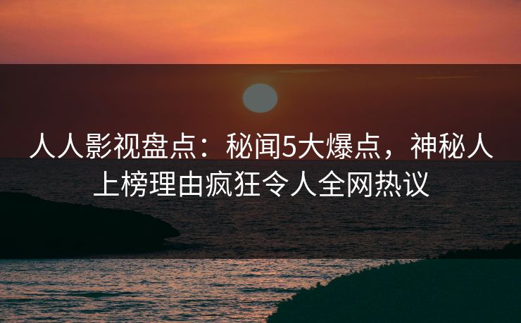 人人影视盘点：秘闻5大爆点，神秘人上榜理由疯狂令人全网热议