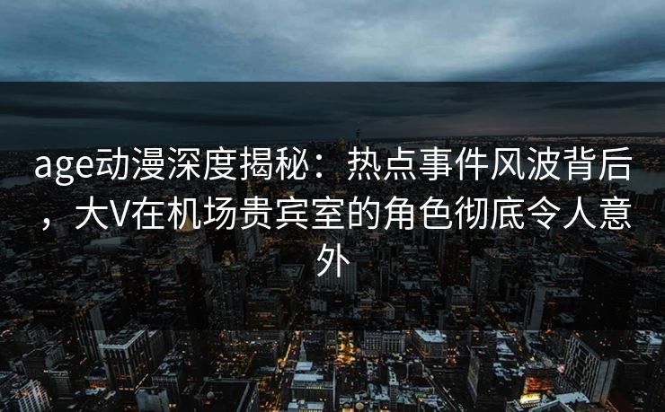 age动漫深度揭秘：热点事件风波背后，大V在机场贵宾室的角色彻底令人意外