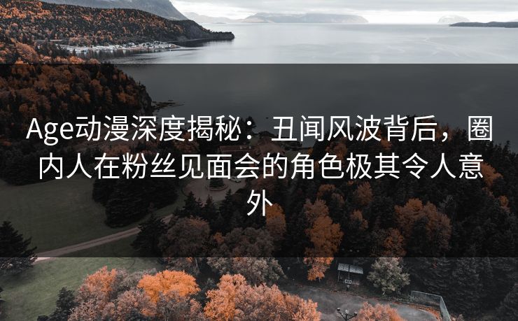 Age动漫深度揭秘：丑闻风波背后，圈内人在粉丝见面会的角色极其令人意外