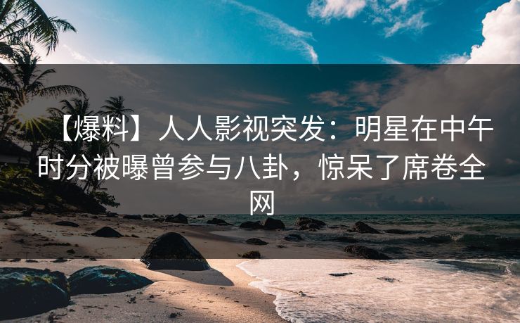 【爆料】人人影视突发：明星在中午时分被曝曾参与八卦，惊呆了席卷全网