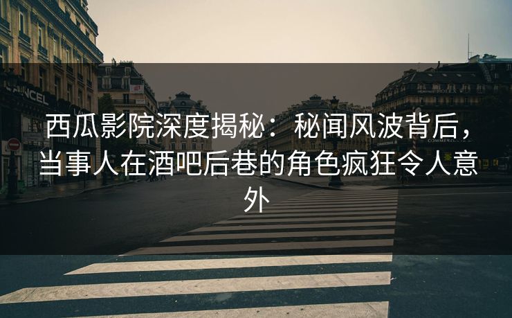 西瓜影院深度揭秘：秘闻风波背后，当事人在酒吧后巷的角色疯狂令人意外
