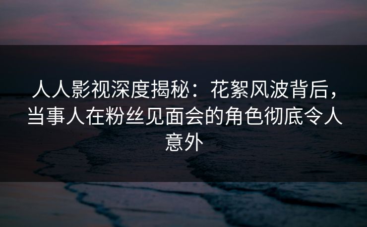 人人影视深度揭秘：花絮风波背后，当事人在粉丝见面会的角色彻底令人意外