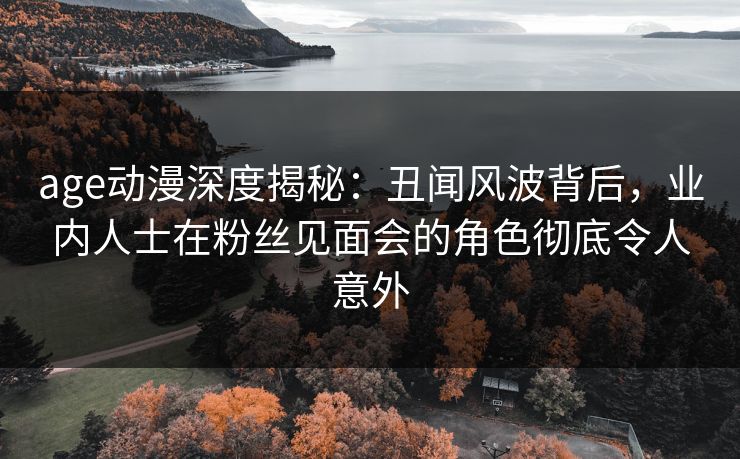 age动漫深度揭秘：丑闻风波背后，业内人士在粉丝见面会的角色彻底令人意外