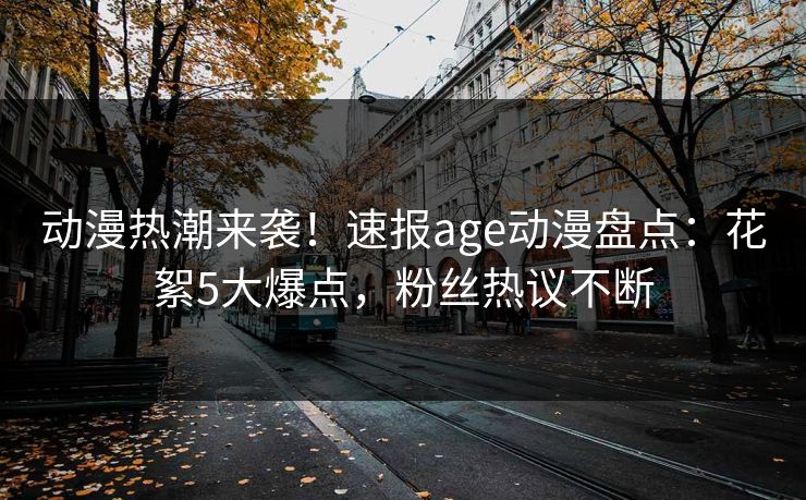 动漫热潮来袭！速报age动漫盘点：花絮5大爆点，粉丝热议不断