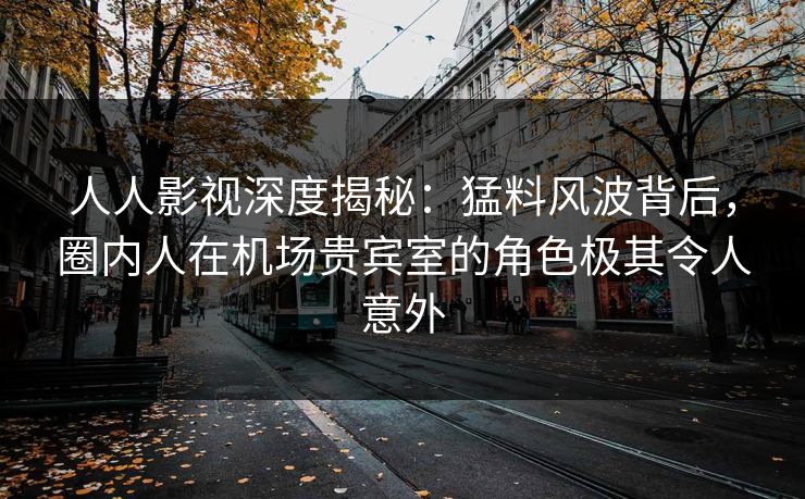 人人影视深度揭秘：猛料风波背后，圈内人在机场贵宾室的角色极其令人意外