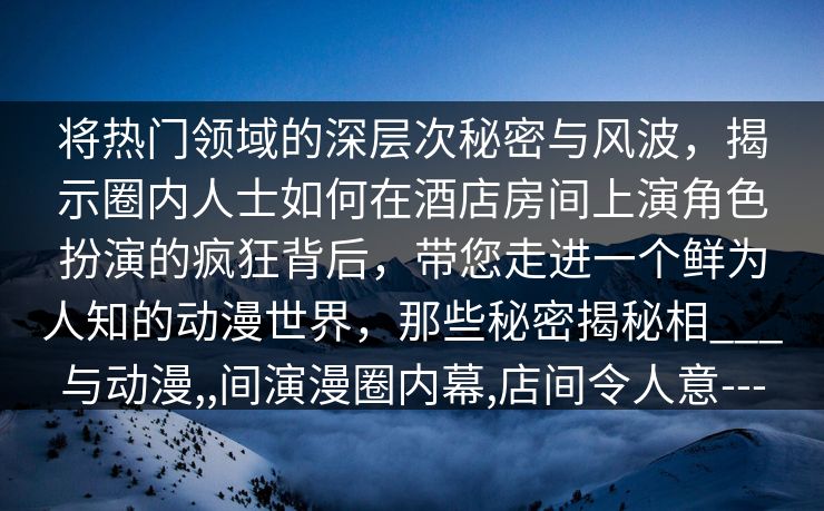 将热门领域的深层次秘密与风波，揭示圈内人士如何在酒店房间上演角色扮演的疯狂背后，带您走进一个鲜为人知的动漫世界，那些秘密揭秘相___与动漫,,间演漫圈内幕,店间令人意---