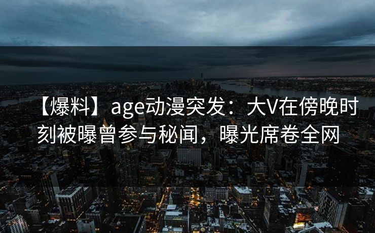 【爆料】age动漫突发：大V在傍晚时刻被曝曾参与秘闻，曝光席卷全网