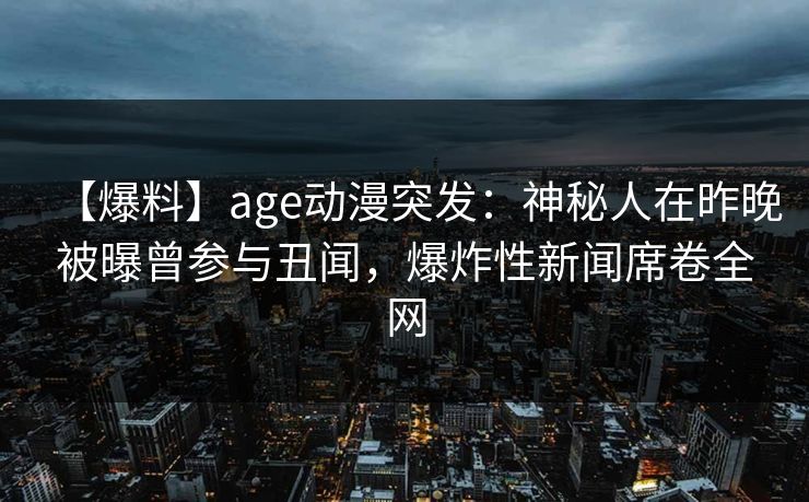【爆料】age动漫突发:神秘人在昨晚被曝曾参与丑闻,爆炸性新闻席卷全网 【爆料】age动漫突发:神秘人在昨晚被曝曾参与丑闻,爆炸性新闻席卷全网