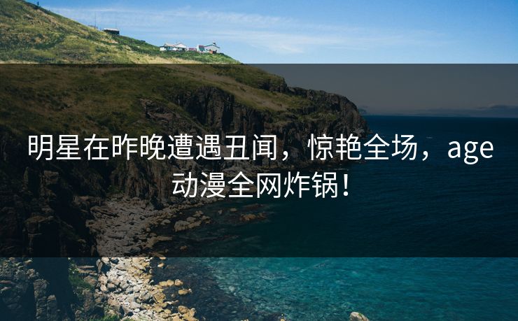 明星在昨晚遭遇丑闻,惊艳全场,age动漫全网炸锅! 明星在昨晚遭遇丑闻,惊艳全场,age动漫全网炸锅!