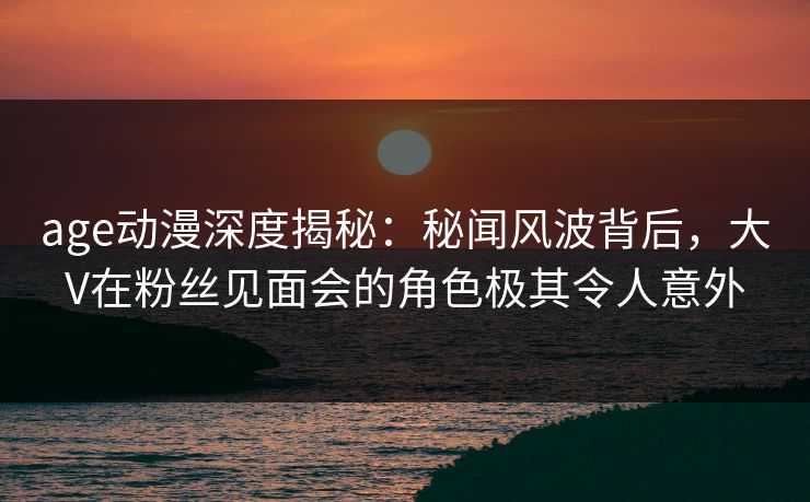 age动漫深度揭秘:秘闻风波背后,大V在粉丝见面会的角色极其令人意外 age动漫深度揭秘:秘闻风波背后,大V在粉丝见面会的角色极其令人意外