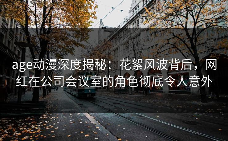 age动漫深度揭秘:花絮风波背后,网红在公司会议室的角色彻底令人意外 age动漫深度揭秘:花絮风波背后,网红在公司会议室的角色彻底令人意外