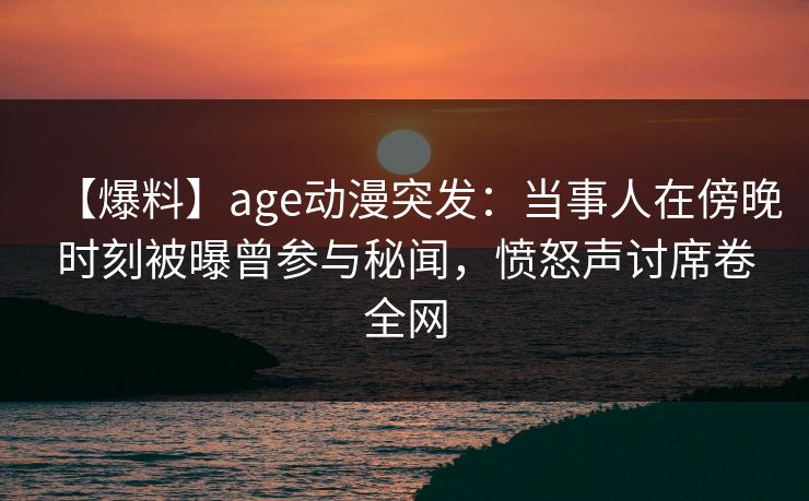 【爆料】age动漫突发：当事人在傍晚时刻被曝曾参与秘闻，愤怒声讨席卷全网