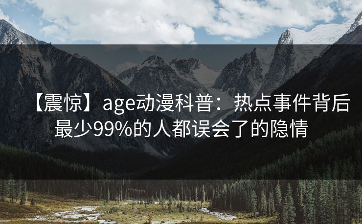 【震惊】age动漫科普：热点事件背后最少99%的人都误会了的隐情