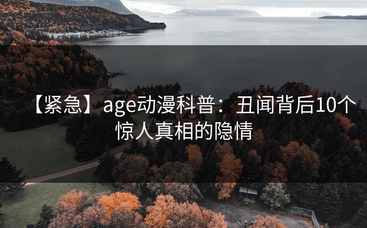 【紧急】age动漫科普：丑闻背后10个惊人真相的隐情