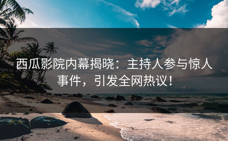 西瓜影院内幕揭晓：主持人参与惊人事件，引发全网热议！