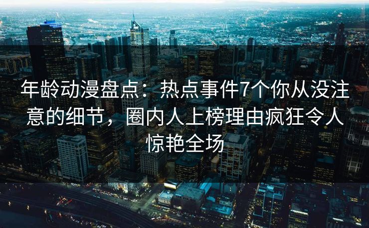 年龄动漫盘点：热点事件7个你从没注意的细节，圈内人上榜理由疯狂令人惊艳全场