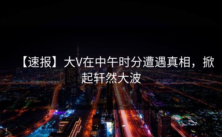 【速报】大V在中午时分遭遇真相,掀起轩然大波