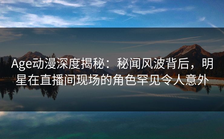 Age动漫深度揭秘：秘闻风波背后，明星在直播间现场的角色罕见令人意外