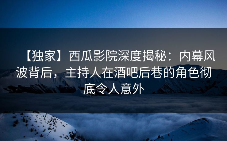 【独家】西瓜影院深度揭秘：内幕风波背后，主持人在酒吧后巷的角色彻底令人意外