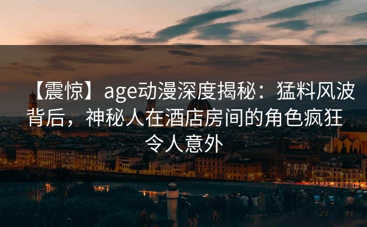 【震惊】age动漫深度揭秘:猛料风波背后,神秘人在酒店房间的角色疯狂令人意外