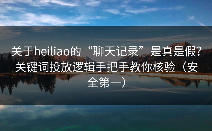 关于heiliao的“聊天记录”是真是假？关键词投放逻辑手把手教你核验（安全第一）