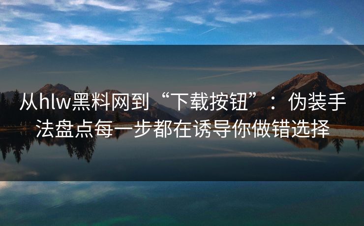 从hlw黑料网到“下载按钮”：伪装手法盘点每一步都在诱导你做错选择