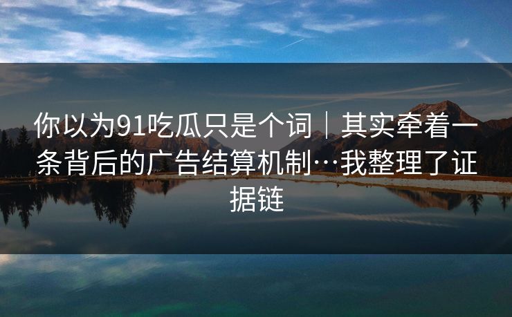 你以为91吃瓜只是个词|其实牵着一条背后的广告结算机制…我整理了证据链