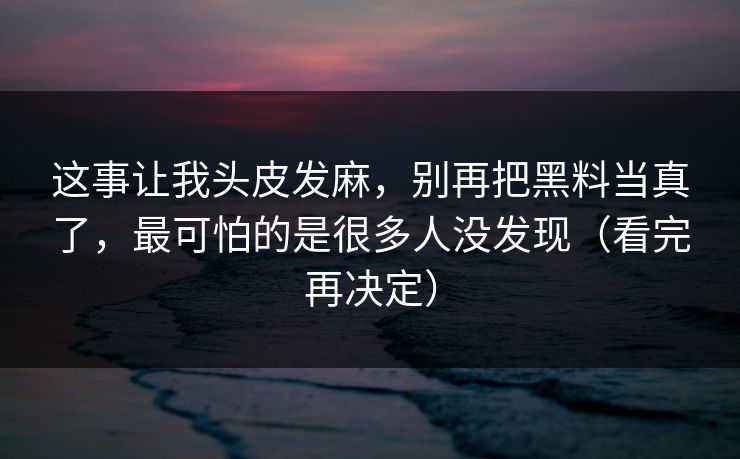 这事让我头皮发麻，别再把黑料当真了，最可怕的是很多人没发现（看完再决定）