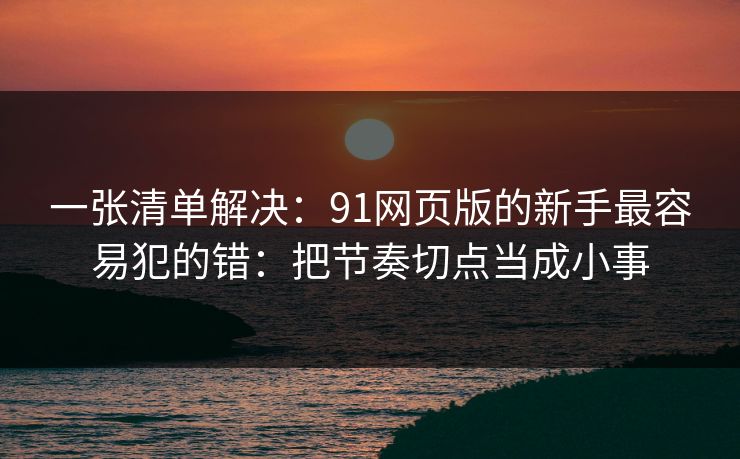 一张清单解决：91网页版的新手最容易犯的错：把节奏切点当成小事