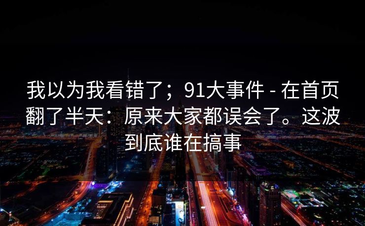 我以为我看错了；91大事件 - 在首页翻了半天：原来大家都误会了。这波到底谁在搞事