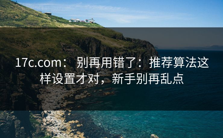 17c.com： 别再用错了：推荐算法这样设置才对，新手别再乱点