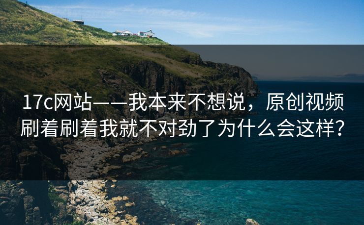 17c网站——我本来不想说，原创视频刷着刷着我就不对劲了为什么会这样？