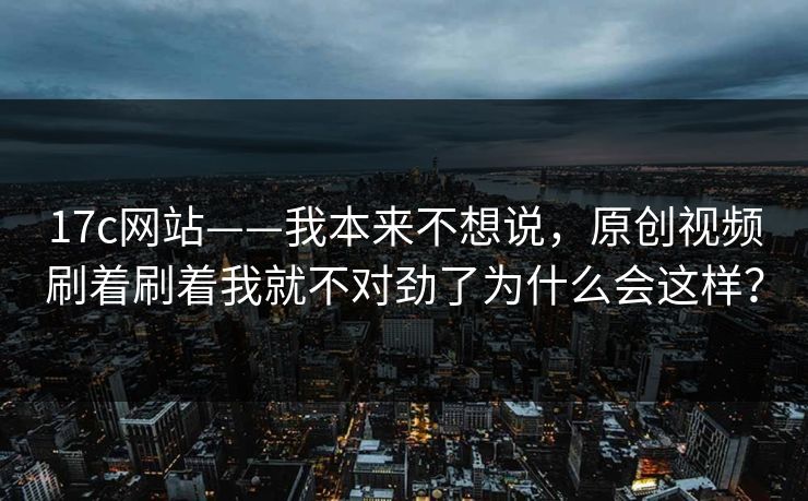 17c网站——我本来不想说，原创视频刷着刷着我就不对劲了为什么会这样？