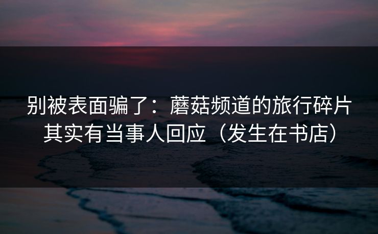 别被表面骗了：蘑菇频道的旅行碎片其实有当事人回应（发生在书店）