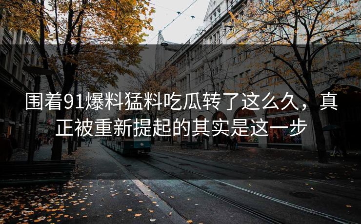 围着91爆料猛料吃瓜转了这么久，真正被重新提起的其实是这一步